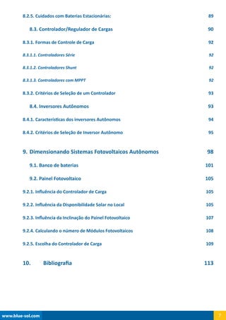 www.blue-sol.com 7
8.2.5. Cuidados com Baterias Estacionárias: 89
8.3. Controlador/Regulador de Cargas 90
8.3.1. Formas de Controle de Carga 92
8.3.1.1. Controladores Série 92
8.3.1.2. Controladores Shunt 92
8.3.1.3. Controladores com MPPT 92
8.3.2. Critérios de Seleção de um Controlador 93
8.4. Inversores Autônomos 93
8.4.1. Características dos inversores Autônomos 94
8.4.2. Critérios de Seleção de Inversor Autônomo 95
9.	Dimensionando Sistemas Fotovoltaicos Autônomos 98
9.1. Banco de baterias 101
9.2. Painel Fotovoltaico 105
9.2.1. Influência do Controlador de Carga 105
9.2.2. Influência da Disponibilidade Solar no Local 105
9.2.3. Influência da Inclinação do Painel Fotovoltaico 107
9.2.4. Calculando o número de Módulos Fotovoltaicos 108
9.2.5. Escolha do Controlador de Carga 109
10.	 Bibliografia 113
 