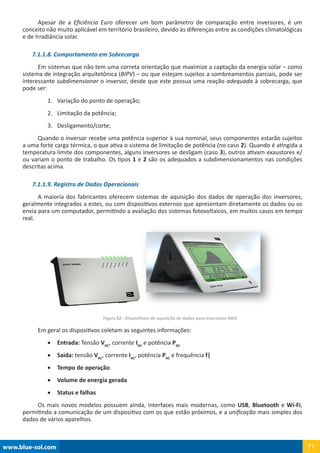 www.blue-sol.com 71
Apesar de a Eficiência Euro oferecer um bom parâmetro de comparação entre inversores, é um
conceito não muito aplicável em território brasileiro, devido às diferenças entre as condições climatológicas
e de Irradiância solar.
7.1.1.8. Comportamento em Sobrecarga
Em sistemas que não tem uma correta orientação que maximize a captação da energia solar – como
sistema de integração arquitetônica (BIPV) – ou que estejam sujeitos a sombreamentos parciais, pode ser
interessante subdimensionar o inversor, desde que este possua uma reação adequada à sobrecarga, que
pode ser:
1.	 Variação do ponto de operação;
2.	 Limitação da potência;
3.	 Desligamento/corte;
Quando o inversor recebe uma potência superior à sua nominal, seus componentes estarão sujeitos
a uma forte carga térmica, o que ativa o sistema de limitação de potência (no caso 2). Quando é atingida a
temperatura limite dos componentes, alguns inversores se desligam (caso 3), outros ativam exaustores e/
ou variam o ponto de trabalho. Os tipos 1 e 2 são os adequados a subdimensionamentos nas condições
descritas acima.
7.1.1.9. Registro de Dados Operacionais
A maioria dos fabricantes oferecem sistemas de aquisição dos dados de operação dos inversores,
geralmente integrados a estes, ou com dispositivos externos que apresentam diretamente os dados ou os
envia para um computador, permitindo a avaliação dos sistemas fotovoltaicos, em muitos casos em tempo
real.
Figura 82 - Dispositivos de aquisição de dados para inversores SMA
Em geral os dispositivos coletam as seguintes informações:
•	 Entrada: Tensão VDC
, corrente IDC
e potência PDC
•	 Saida: tensão VAC
, corrente IAC
, potência PAC
e frequência f|
•	 Tempo de operação
•	 Volume de energia gerada
•	 Status e falhas
Os mais novos modelos possuem ainda, interfaces mais modernas, como USB, Bluetooth e Wi-Fi,
permitindo a comunicação de um dispositivo com os que estão próximos, e a unificação mais simples dos
dados de vários aparelhos.
 