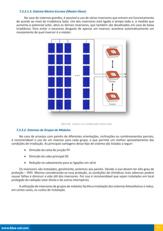 www.blue-sol.com 77
7.2.2.1.3. Sistema Mestre-Escravo (Master-Slave)
No caso de sistemas grandes, é possível o uso de vários inversores que entram em funcionamento
de acordo ao nível de Irradiância Solar. Um dos inversores está ligado o tempo todo e, à medida que
aumenta o potencial solar, ativa os demais inversores, que também são desativados em caso de baixa
Irradiância. Para evitar o excessivo desgaste de apenas um inversor, acontece automaticamente um
revezamento de qual inversor é o máster.
Figura 86 - sistema com configuração master-slave
7.2.2.2. Sistemas de Grupos de Módulos
No caso de arranjos com painéis de diferentes orientações, inclinações ou sombreamentos parciais,
é recomendável o uso de um inversor para cada grupo, o que permite um melhor aproveitamento das
condições de irradiação. As principais vantagens desse tipo de sistema são listadas a seguir:
•	 Omissão da caixa de junção PV
•	 Omissão do cabo principal DC
•	 Redução no cabeamento para as ligações em série
Os inversores são instalados, geralmente, próximos aos painéis. Devido a isso devem ter alto grau de
proteção – IP65. Mesmo considerando-se essa proteção, as condições de climáticas mais adversas podem
causar falhas e diminuir a vida útil dos inversores. Por isso é recomendável que sejam instalados em local
protegido da radiação solar direta e de outras intempéries.
A utilização de inversores de grupos de módulos facilita a instalação dos sistemas fotovoltaicos e reduz,
em certos casos, os custos de instalação.
 