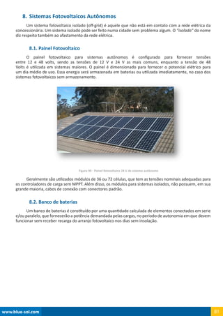 www.blue-sol.com 81
8.	Sistemas Fotovoltaicos Autônomos
Um sistema fotovoltaico isolado (off-grid) é aquele que não está em contato com a rede elétrica da
concessionária. Um sistema isolado pode ser feito numa cidade sem problema algum. O “isolado” do nome
diz respeito também ao afastamento da rede elétrica.
8.1. Painel Fotovoltaico
O painel fotovoltaico para sistemas autônomos é configurado para fornecer tensões
entre 12 e 48 volts, sendo as tensões de 12 V e 24 V as mais comuns, enquanto a tensão de 48
Volts é utilizada em sistemas maiores. O painel é dimensionado para fornecer o potencial elétrico para
um dia médio de uso. Essa energia será armazenada em baterias ou utilizada imediatamente, no caso dos
sistemas fotovoltaicos sem armazenamento.
Figura 90 - Painel fotovoltaico 24 V de sistema autônomo
Geralmente são utilizados módulos de 36 ou 72 células, que tem as tensões nominais adequadas para
os controladores de carga sem MPPT. Além disso, os módulos para sistemas isolados, não possuem, em sua
grande maioria, cabos de conexão com conectores padrão.
8.2. Banco de baterias
Um banco de baterias é constituído por uma quantidade calculada de elementos conectados em serie
e/ou paralelo, que fornecerão a potência demandada pelas cargas, no período de autonomia em que devem
funcionar sem receber recarga do arranjo fotovoltaico nos dias sem insolação.
 