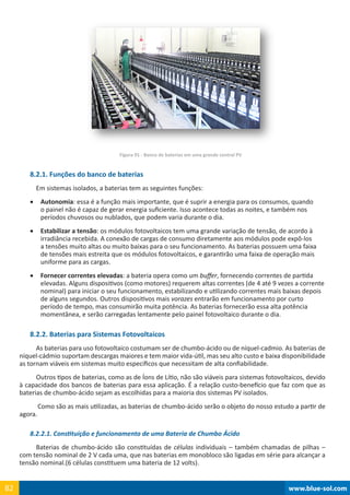 www.blue-sol.com82 www.blue-sol.com82
Figura 91 - Banco de baterias em uma grande central PV
8.2.1. Funções do banco de baterias
Em sistemas isolados, a baterias tem as seguintes funções:
•	 Autonomia: essa é a função mais importante, que é suprir a energia para os consumos, quando
o painel não é capaz de gerar energia suficiente. Isso acontece todas as noites, e também nos
períodos chuvosos ou nublados, que podem varia durante o dia.
•	 Estabilizar a tensão: os módulos fotovoltaicos tem uma grande variação de tensão, de acordo à
irradiância recebida. A conexão de cargas de consumo diretamente aos módulos pode expô-los
a tensões muito altas ou muito baixas para o seu funcionamento. As baterias possuem uma faixa
de tensões mais estreita que os módulos fotovoltaicos, e garantirão uma faixa de operação mais
uniforme para as cargas.
•	 Fornecer correntes elevadas: a bateria opera como um buffer, fornecendo correntes de partida
elevadas. Alguns dispositivos (como motores) requerem altas correntes (de 4 até 9 vezes a corrente
nominal) para iniciar o seu funcionamento, estabilizando e utilizando correntes mais baixas depois
de alguns segundos. Outros dispositivos mais vorazes entrarão em funcionamento por curto
período de tempo, mas consumirão muita potência. As baterias fornecerão essa alta potência
momentânea, e serão carregadas lentamente pelo painel fotovoltaico durante o dia.
8.2.2. Baterias para Sistemas Fotovoltaicos
As baterias para uso fotovoltaico costumam ser de chumbo-ácido ou de níquel-cadmio. As baterias de
níquel-cádmio suportam descargas maiores e tem maior vida-útil, mas seu alto custo e baixa disponibilidade
as tornam viáveis em sistemas muito específicos que necessitam de alta confiabilidade.
Outros tipos de baterias, como as de Íons de Lítio, não são viáveis para sistemas fotovoltaicos, devido
à capacidade dos bancos de baterias para essa aplicação. É a relação custo-benefício que faz com que as
baterias de chumbo-ácido sejam as escolhidas para a maioria dos sistemas PV isolados.
Como são as mais utilizadas, as baterias de chumbo-ácido serão o objeto do nosso estudo a partir de
agora.
8.2.2.1. Constituição e funcionamento de uma Bateria de Chumbo Ácido
Baterias de chumbo-ácido são constituídas de células individuais – também chamadas de pilhas –
com tensão nominal de 2 V cada uma, que nas baterias em monobloco são ligadas em série para alcançar a
tensão nominal.(6 células constituem uma bateria de 12 volts).
 