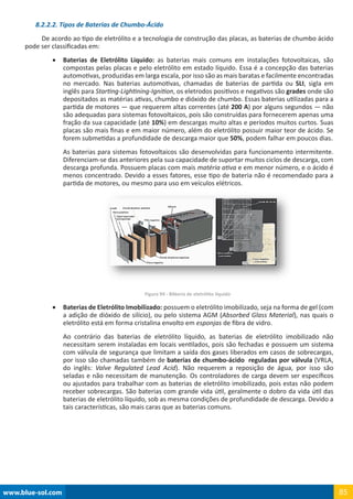 www.blue-sol.com 85
8.2.2.2. Tipos de Baterias de Chumbo-Ácido
De acordo ao tipo de eletrólito e a tecnologia de construção das placas, as baterias de chumbo ácido
pode ser classificadas em:
•	 Baterias de Eletrólito Liquido: as baterias mais comuns em instalações fotovoltaicas, são
compostas pelas placas e pelo eletrólito em estado líquido. Essa é a concepção das baterias
automotivas, produzidas em larga escala, por isso são as mais baratas e facilmente encontradas
no mercado. Nas baterias automotivas, chamadas de baterias de partida ou SLI, sigla em
inglês para Starting-Lightining-Ignition, os eletrodos positivos e negativos são grades onde são
depositados as matérias ativas, chumbo e dióxido de chumbo. Essas baterias utilizadas para a
partida de motores — que requerem altas correntes (até 200 A) por alguns segundos — não
são adequadas para sistemas fotovoltaicos, pois são construídas para fornecerem apenas uma
fração da sua capacidade (até 10%) em descargas muito altas e períodos muitos curtos. Suas
placas são mais finas e em maior número, além do eletrólito possuir maior teor de ácido. Se
forem submetidas a profundidade de descarga maior que 50%, podem falhar em poucos dias.
As baterias para sistemas fotovoltaicos são desenvolvidas para funcionamento intermitente.
Diferenciam-se das anteriores pela sua capacidade de suportar muitos ciclos de descarga, com
descarga profunda. Possuem placas com mais matéria ativa e em menor número, e o ácido é
menos concentrado. Devido a esses fatores, esse tipo de bateria não é recomendado para a
partida de motores, ou mesmo para uso em veículos elétricos.
Figura 94 - BAteria de eletrólito líquido
•	 Baterias de Eletrólito Imobilizado: possuem o eletrólito imobilizado, seja na forma de gel (com
a adição de dióxido de silício), ou pelo sistema AGM (Absorbed Glass Material), nas quais o
eletrólito está em forma cristalina envolto em esponjas de fibra de vidro.
Ao contrário das baterias de eletrólito líquido, as baterias de eletrólito imobilizado não
necessitam serem instaladas em locais ventilados, pois são fechadas e possuem um sistema
com válvula de segurança que limitam a saída dos gases liberados em casos de sobrecargas,
por isso são chamadas também de baterias de chumbo-ácido reguladas por válvula (VRLA,
do inglês: Valve Regulated Lead Acid). Não requerem a reposição de água, por isso são
seladas e não necessitam de manutenção. Os controladores de carga devem ser específicos
ou ajustados para trabalhar com as baterias de eletrólito imobilizado, pois estas não podem
receber sobrecargas. São baterias com grande vida útil, geralmente o dobro da vida útil das
baterias de eletrólito líquido, sob as mesma condições de profundidade de descarga. Devido a
tais características, são mais caras que as baterias comuns.
 