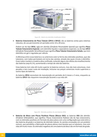 www.blue-sol.com86 www.blue-sol.com86
Figura 95 - Bateria de eletrólito imobilizado (VRLA)
•	 Baterias Estacionárias de Placa Tubular (OPzS e OPzV): são as baterias certas para sistemas
robustos, de uso permanente em períodos entre 10 a 20 anos.
Podem ser do tipo OPzS, sigla em alemão (Ortsfeste Panzerplatte Spezial) que significa Placa
Tubular Estacionária Especial, com eletrólito líquido e separadores especiais; ou do tipo OPzV
(Ortsfeste Panzerplatte Verschlossen) que significa Placa Tubular Estacionária Selada, que tem
eletrólito em gel e reguladas por válvula.
A diferença entre essas baterias e as anteriores está na forma dos eletrodos positivos, que são
tubulares, com tubos permeáveis em torno das varetas, através dos quais circula o eletrólito.
Esses tubos mantem a matéria ativa confinada, evitando alguns dos efeitos do envelhecimento
das baterias (veja 8.2.4), aumentando o tempo de vida das baterias.
Estas baterias tem vida útil muito superior às baterias comuns, mas são mais volumosas, mais
pesadas e tem maior custo de instalação, inclusive nos preços comerciais muito superiores a
outros tipos de baterias.
As baterias OPzS necessitam de manutenção em períodos de 6 meses a 3 anos, enquanto as
baterias OPzV não requerem manutenção durante a sua vida útil.
Figura 96 - Eletrodos positivos de uma baterias OPzS
•	 Baterias de Bloco com Placas Positivas Planas (Blocos OGi): as baterias OGi (do alemão:
Ortsfeste Gitterplatten, que significa: Placas Estacionárias Radiais) são do tipo estacionária,
com os eletrodos positivos em formato de placa plana com uma configuração que está entre a
das baterias de grade e as baterias de eletrodo tubular. As varetas encaixadas em um protetor
comum, que possibilita a fabricação de placas planas mais baratas que as tubulares, mas com
vida útil muito maior. Os eletrodos negativos de uma bateria de bloco são em formato de grade.
 