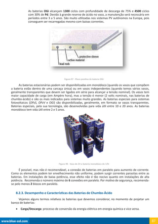www.blue-sol.com 87
As baterias OGi alcançam 1300 ciclos com profundidade de descarga de 75% e 4500 ciclos
com 30% de Pd. Devido à grande reserva de ácido no vaso, a manutenção será necessária em
períodos entre 3 a 5 anos. São muito utilizadas nos sistemas PV autônomos na Europa, pois
conseguem ser recarregadas mesmo com baixas correntes.
Figura 97 - Placa positiva de bateria OGi
As baterias estacionárias podem ser disponibilizadas em monobloco (quando os vasos que compõem
a bateria estão dentro de uma carcaça única) ou em vasos independentes (quando temos vários vasos,
geralmente transparentes que devem ser ligados em série para alcançar a tensão nominal). Os vasos tem
maior capacidade de carga (em Ampère hora), mas a tensão é menor (2 volts nominais, nas baterias de
chumbo-ácido) e são os mais indicados para sistemas muito grandes. As baterias especiais para sistemas
fotovoltaicos (OPzS, OPzV e OGi) são disponibilizadas, geralmente, em formato se vasos transparentes.
Baterias especiais, pela sua tecnologia, são desenvolvidas para vida útil entre 10 e 20 anos. As baterias
monobloco tem vida útil entre 2 e 5 anos.
Figura 98 - Vaso de 2V e bateria monobloco de 12V
É possível, mas não é recomendável, a conexão de baterias em paralelo para aumento de corrente.
Como os elementos podem ter envelhecimento não uniforme, podem surgir correntes parasitas entre as
baterias. Em instalações de baixa potência, esse efeito não é tão nocivo quanto em instalações de alta
potência.  Recomenda o número máximo de 6 conexões em paralelo. Por motivo de segurança, recomenda-
se pelo menos 2 blocos em paralelo.
8.2.3. Desempenho e Características das Baterias de Chumbo-Ácido
Vejamos alguns termos relativos às baterias que devemos considerar, no momento de projetar um
banco de baterias:
•	 Carga/Descarga: processo de conversão da energia elétrica em energia química e vice versa.
 