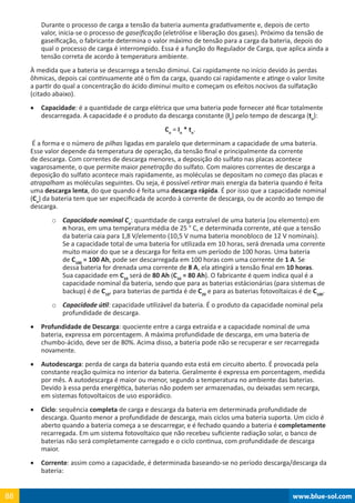 www.blue-sol.com88 www.blue-sol.com88
Durante o processo de carga a tensão da bateria aumenta gradativamente e, depois de certo
valor, inicia-se o processo de gaseificação (eletrólise e liberação dos gases). Próximo da tensão de
gaseificação, o fabricante determina o valor máximo de tensão para a carga da bateria, depois do
qual o processo de carga é interrompido. Essa é a função do Regulador de Carga, que aplica ainda a
tensão correta de acordo à temperatura ambiente.
À medida que a bateria se descarrega a tensão diminui. Cai rapidamente no início devido às perdas
ôhmicas, depois cai continuamente até o fim da carga, quando cai rapidamente e atinge o valor limite
a partir do qual a concentração do ácido diminui muito e começam os efeitos nocivos da sulfatação
(citado abaixo).
•	 Capacidade: é a quantidade de carga elétrica que uma bateria pode fornecer até ficar totalmente
descarregada. A capacidade é o produto da descarga constante (In
) pelo tempo de descarga (tn
):
Cn
= In
* tn
.
É a forma e o número de pilhas ligadas em paralelo que determinam a capacidade de uma bateria.
Esse valor depende da temperatura de operação, da tensão final e principalmente da corrente
de descarga. Com correntes de descarga menores, a deposição do sulfato nas placas acontece
vagarosamente, o que permite maior penetração do sulfato. Com maiores correntes de descarga a
deposição do sulfato acontece mais rapidamente, as moléculas se depositam no começo das placas e
atrapalham as moléculas seguintes. Ou seja, é possível retirar mais energia da bateria quando é feita
uma descarga lenta, do que quando é feita uma descarga rápida. É por isso que a capacidade nominal
(Cn
) da bateria tem que ser especificada de acordo à corrente de descarga, ou de acordo ao tempo de
descarga.
o	 Capacidade nominal Cn
: quantidade de carga extraível de uma bateria (ou elemento) em
n horas, em uma temperatura média de 25 ° C, e determinada corrente, até que a tensão
da bateria caia para 1,8 V/elemento (10,5 V numa bateria monobloco de 12 V nominais).
Se a capacidade total de uma bateria for utilizada em 10 horas, será drenada uma corrente
muito maior do que se a descarga for feita em um período de 100 horas. Uma bateria
de C100
= 100 Ah, pode ser descarregada em 100 horas com uma corrente de 1 A. Se
dessa bateria for drenada uma corrente de 8 A, ela atingirá a tensão final em 10 horas.
Sua capacidade em C10
será de 80 Ah (C10
= 80 Ah). O fabricante é quem indica qual é a
capacidade nominal da bateria, sendo que para as baterias estácionárias (para sistemas de
backup) é de C10
, para baterias de partida é de C20
e para as baterias fotovoltaicas é de C100
.
o	 Capacidade útil: capacidade utilizável da bateria. É o produto da capacidade nominal pela
profundidade de descarga.
•	 Profundidade de Descarga: quociente entre a carga extraída e a capacidade nominal de uma
bateria, expressa em porcentagem. A máxima profundidade de descarga, em uma bateria de
chumbo-ácido, deve ser de 80%. Acima disso, a bateria pode não se recuperar e ser recarregada
novamente.
•	 Autodescarga: perda de carga da bateria quando esta está em circuito aberto. É provocada pela
constante reação química no interior da bateria. Geralmente é expressa em porcentagem, medida
por mês. A autodescarga é maior ou menor, segundo a temperatura no ambiente das baterias.
Devido à essa perda energética, baterias não podem ser armazenadas, ou deixadas sem recarga,
em sistemas fotovoltaicos de uso esporádico.
•	 Ciclo: sequência completa de carga e descarga da bateria em determinada profundidade de
descarga. Quanto menor a profundidade de descarga, mais ciclos uma bateria suporta. Um ciclo é
aberto quando a bateria começa a se descarregar, e é fechado quando a bateria é completamente
recarregada. Em um sistema fotovoltaico que não recebeu suficiente radiação solar, o banco de
baterias não será completamente carregado e o ciclo continua, com profundidade de descarga
maior.
•	 Corrente: assim como a capacidade, é determinada baseando-se no período descarga/descarga da
bateria:
 