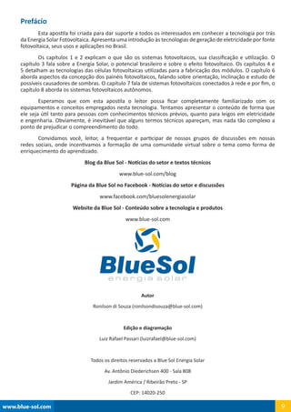 Prefácio
	 Esta apostila foi criada para dar suporte a todos os interessados em conhecer a tecnologia por trás
da Energia Solar Fotovoltaica. Apresenta uma introdução às tecnologias de geração de eletricidade por fonte
fotovoltaica, seus usos e aplicações no Brasil.
	 Os capítulos 1 e 2 explicam o que são os sistemas fotovoltaicos, sua classificação e utilização. O
capítulo 3 fala sobre a Energia Solar, o potencial brasileiro e sobre o efeito fotovoltaico. Os capítulos 4 e
5 detalham as tecnologias das células fotovoltaicas utilizadas para a fabricação dos módulos. O capítulo 6
aborda aspectos da concepção dos painéis fotovoltaicos, falando sobre orientação, inclinação e estudo de
possíveis causadores de sombras. O capítulo 7 fala de sistemas fotovoltaicos conectados à rede e por fim, o
capítulo 8 aborda os sistemas fotovoltaicos autônomos.
	 Esperamos que com esta apostila o leitor possa ficar completamente familiarizado com os
equipamentos e conceitos empregados nesta tecnologia. Tentamos apresentar o conteúdo de forma que
ele seja útil tanto para pessoas com conhecimentos técnicos prévios, quanto para leigos em eletricidade
e engenharia. Obviamente, é inevitável que alguns termos técnicos apareçam, mas nada tão complexo a
ponto de prejudicar o compreendimento do todo.
	 Convidamos você, leitor, a frequentar e participar de nossos grupos de discussões em nossas
redes sociais, onde incentivamos a formação de uma comunidade virtual sobre o tema como forma de
enriquecimento do aprendizado.
Blog da Blue Sol - Notícias do setor e textos técnicos
www.blue-sol.com/blog
Página da Blue Sol no Facebook - Notícias do setor e discussões
www.facebook.com/bluesolenergiasolar
Website da Blue Sol - Conteúdo sobre a tecnologia e produtos
www.blue-sol.com
Autor
Ronilson di Souza (ronilsondisouza@blue-sol.com)
Edição e diagramação
Luiz Rafael Passari (luizrafael@blue-sol.com)
Todos os direitos reservados a Blue Sol Energia Solar
Av. Antônio Diederichsen 400 - Sala 808
Jardim América / Ribeirão Preto - SP
CEP: 14020-250
www.blue-sol.com 9
 
