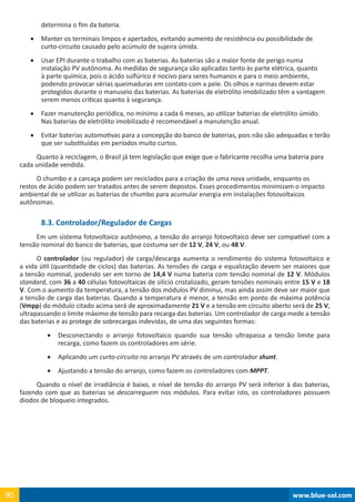 www.blue-sol.com90 www.blue-sol.com90
determina o fim da bateria.
•	 Manter os terminais limpos e apertados, evitando aumento de resistência ou possibilidade de
curto-circuito causado pelo acúmulo de sujeira úmida.
•	 Usar EPI durante o trabalho com as baterias. As baterias são a maior fonte de perigo numa
instalação PV autônoma. As medidas de segurança são aplicadas tanto às parte elétrica, quanto
à parte química, pois o ácido sulfúrico é nocivo para seres humanos e para o meio ambiente,
podendo provocar sérias queimaduras em contato com a pele. Os olhos e narinas devem estar
protegidos durante o manuseio das baterias. As baterias de eletrólito imobilizado têm a vantagem
serem menos críticas quanto à segurança.
•	 Fazer manutenção periódica, no mínimo a cada 6 meses, ao utilizar baterias de eletrólito úmido.
Nas baterias de eletrólito imobilizado é recomendável a manutenção anual.
•	 Evitar baterias automotivas para a concepção do banco de baterias, pois não são adequadas e terão
que ser substituídas em períodos muito curtos.
Quanto à reciclagem, o Brasil já tem legislação que exige que o fabricante recolha uma bateria para
cada unidade vendida.
O chumbo e a carcaça podem ser reciclados para a criação de uma nova unidade, enquanto os
restos de ácido podem ser tratados antes de serem depostos. Esses procedimentos minimizam o impacto
ambiental de se utilizar as baterias de chumbo para acumular energia em instalações fotovoltaicos
autônomas.
8.3. Controlador/Regulador de Cargas
Em um sistema fotovoltaico autônomo, a tensão do arranjo fotovoltaico deve ser compatível com a
tensão nominal do banco de baterias, que costuma ser de 12 V, 24 V, ou 48 V.
O controlador (ou regulador) de carga/descarga aumenta o rendimento do sistema fotovoltaico e
a vida útil (quantidade de ciclos) das baterias. As tensões de carga e equalização devem ser maiores que
a tensão nominal, podendo ser em torno de 14,4 V numa bateria com tensão nominal de 12 V. Módulos
standard, com 36 a 40 células fotovoltaicas de silício cristalizado, geram tensões nominais entre 15 V e 18
V. Com o aumento da temperatura, a tensão dos módulos PV diminui, mas ainda assim deve ser maior que
a tensão de carga das baterias. Quando a temperatura é menor, a tensão em ponto de máxima potência
(Vmpp) do módulo citado acima será de aproximadamente 21 V e a tensão em circuito aberto será de 25 V,
ultrapassando o limite máximo de tensão para recarga das baterias. Um controlador de carga mede a tensão
das baterias e as protege de sobrecargas indevidas, de uma das seguintes formas:
•	 Desconectando o arranjo fotovoltaico quando sua tensão ultrapassa a tensão limite para
recarga, como fazem os controladores em série.
•	 Aplicando um curto-circuito no arranjo PV através de um controlador shunt.
•	 Ajustando a tensão do arranjo, como fazem os controladores com MPPT.
Quando o nível de irradiância é baixo, o nível de tensão do arranjo PV será inferior à das baterias,
fazendo com que as baterias se descarreguem nos módulos. Para evitar isto, os controladores possuem
diodos de bloqueio integrados.
 