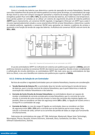 www.blue-sol.com 93
8.3.1.3. Controladores com MPPT
Como é a tensão das baterias que determina o ponto de operação do arranjo fotovoltaico, fazendo
com estes trabalhem fora do ponto de máxima potência na maior parte do tempo, os controladores de carga
do tipo shunt ou série nem sempre conseguem aproveitar o máximo da energia solar disponível. As perdas
energéticas podem ficar entre 10% e 40%, de acordo à tensão das baterias, da irradiância e da temperatura.
Essas perdas podem ser evitadas ao se utilizar um sistema de seguimento do ponto de máxima potência
(MPPT) que é, basicamente, um conversor DC/DC regulado. A regulagem é feita por um MPPT que a cada 5
minutos (aproximadamente) estuda a curva característica I-V do arranjo fotovoltaico e determina o ponto
de máxima potência, regulando o conversor DC/DC para aproveitar ao máximo a potência do arranjo e
ajustando-o em função da tensão de carga das baterias. A eficiência do conversor DC/DC está em torno de
90% a 96%.
Figura 102 - Esquema de funcionamento de um controlador com MPPT
O uso de controladores MPPT só é eficiente em sistema com potência pico superior a 200Wp, pois em
potências menores as perdas no conversor DC/DC são maiores que os ganhos. Devido à maior complexidade
e sofisticação do circuito eletrônico, os controladores MPPT são mais caros que os controladores do tipo
Série ou Shunt, e seu uso é benéfico em sistema com potência pico superior a 500Wp.
8.3.2. Critérios de Seleção de um Controlador
Na hora de escolher o regulador/controlador para um sistema fotovoltaico, levamos em consideração:
•	 Tensão Nominal do Sistema PV: o controlador deve ter tensão nominal igual à tensão do banco
de baterias, que é a tensão nominal do sistema fotovoltaico, que é quem determina o modo de
associação dos módulos fotovoltaicos e das baterias.
•	 Corrente de Curto Circuito do Arranjo Fotovoltaico: os controladores devem ser capazes de
receber a totalidade de corrente enviada pelo arranjo fotovoltaico, que é a corrente de curto-
circuito. A corrente de curto-circuito do arranjo é a soma das correntes dos módulos ligados em
paralelo. Deve-se considerar um fator de segurança entre 10% e 25%, e a ligação de fusíveis entre o
arranjo PV e o controlador de carga.
•	 Corrente de Saída: no caso de cargas CC ligadas ao controlador, deve-se considerar um fator
de segurança entre 10% e 25% para a corrente que vai das baterias parras essas cargas. Para
calcular a corrente de saída, somam-se as correntes de partida de todas as cargas que funcionarão
simultaneamente.
Fabricantes de controladores de carga: ATT TBB, Heliotrope, Mastervolt, Meyer Solar Technologic,
Morningstar, Phocos, Reusolar, Schams Electronic, Solarwatt, Steca, SunSelector, Sun Ware, Trace,
Uhlmann Solarelectronic, Xantrex.
 