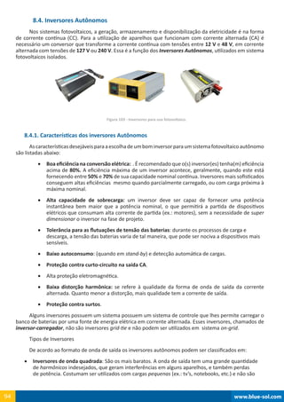www.blue-sol.com94 www.blue-sol.com94
8.4. Inversores Autônomos
Nos sistemas fotovoltaicos, a geração, armazenamento e disponibilização da eletricidade é na forma
de corrente contínua (CC). Para a utilização de aparelhos que funcionam com corrente alternada (CA) é
necessário um conversor que transforme a corrente contínua com tensões entre 12 V e 48 V, em corrente
alternada com tensões de 127 V ou 240 V. Essa é a função dos Inversores Autônomos, utilizados em sistema
fotovoltaicos isolados.
Figura 103 - Inversores para uso fotovoltaico.
8.4.1. Características dos inversores Autônomos
Ascaracterísticasdesejáveisparaaescolhadeumbominversorparaumsistemafotovoltaicoautônomo
são listadas abaixo:
•	 Boa eficiência na conversão elétrica:  . É recomendado que o(s) inversor(es) tenha(m) eficiência
acima de 80%. A eficiência máxima de um inversor acontece, geralmente, quando este está
fornecendo entre 50% e 70% de sua capacidade nominal contínua. Inversores mais sofisticados
conseguem altas eficiências  mesmo quando parcialmente carregado, ou com carga próxima à
máxima nominal.
•	 Alta capacidade de sobrecarga: um inversor deve ser capaz de fornecer uma potência
instantânea bem maior que a potência nominal, o que permitirá a partida de dispositivos
elétricos que consumam alta corrente de partida (ex.: motores), sem a necessidade de super
dimensionar o inversor na fase de projeto.
•	 Tolerância para as flutuações de tensão das baterias: durante os processos de carga e
descarga, a tensão das baterias varia de tal maneira, que pode ser nociva a dispositivos mais
sensíveis.
•	 Baixo autoconsumo: (quando em stand-by) e detecção automática de cargas.
•	 Proteção contra curto-circuito na saída CA.
•	 Alta proteção eletromagnética.
•	 Baixa distorção harmônica: se refere à qualidade da forma de onda de saída da corrente
alternada. Quanto menor a distorção, mais qualidade tem a corrente de saída.
•	 Proteção contra surtos.
Alguns inversores possuem um sistema possuem um sistema de controle que lhes permite carregar o
banco de baterias por uma fonte de energia elétrica em corrente alternada. Esses inversores, chamados de
inversor-carregador, não são inversores grid-tie e não podem ser utilizados em  sistema on-grid.
Tipos de Inversores
De acordo ao formato de onda de saída os inversores autônomos podem ser classificados em:
•	 Inversores de onda quadrada: São os mais baratos. A onda de saída tem uma grande quantidade
de harmônicos indesejados, que geram interferências em alguns aparelhos, e também perdas
de potência. Costumam ser utilizados com cargas pequenas (ex.: tv’s, notebooks, etc.) e não são
 
