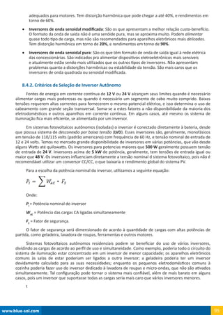 www.blue-sol.com 95
adequados para motores. Tem distorção harmônica que pode chegar a até 40%, e rendimentos em
torno de 60%.
•	 Inversores de onda senoidal modificada: São os que apresentam a melhor relação custo-benefício.
O formato da onda de saída não é uma senóide pura, mas se aproxima muito. Podem alimentar
quase todo tipo de carga, mas não são recomendados para aparelhos eletrônicos mais delicados.
Tem distorção harmônica em torno de 20%, e rendimentos em torno de 90%.
•	 Inversores de onda senoidal pura: São os que têm formato de onda de saída igual à rede elétrica
das concessionárias. São indicados pra alimentar dispositivos eletroeletrônicos mais sensíveis
e atualmente estão sendo mais utilizados que os outros tipos de inversores. Não apresentam
problemas quanto a distorções harmônicas ou estabilidade da tensão. São mais caros que os
inversores de onda quadrada ou senoidal modificada.
8.4.2. Critérios de Seleção de Inversor Autônomo
Fontes de energia em corrente contínua de 12 V ou 24 V alcançam seus limites quando é necessário
alimentar cargas mais poderosas ou quando é necessário um segmento de cabo muito comprido. Baixas
tensões requerem altas correntes para fornecerem o mesmo potencial elétrico, e isso determina o uso de
cabeamento com grande seção transversal. Soma-se a estes fatores a não disponibilidade da maioria dos
eletrodomésticos e outros aparelhos em corrente contínua. Em alguns casos, até mesmo os sistema de
iluminação fica mais eficiente, se alimentado por um inversor.
Em sistemas fotovoltaicos autônomos (isoladas) o inversor é conectado diretamente à bateria, desde
que possua sistema de desconexão por baixa tensão (LVD). Esses inversores são, geralmente, monofásicos
em tensão de 110/115 volts (padrão americano) com frequência de 60 Hz, e tensão nominal de entrada de
12 e 24 volts. Temos no mercado grande disponibilidade de inversores em várias potências, que vão desde
alguns Watts até quilowatts. Os inversores para potencias maiores que 500 W geralmente possuem tensão
de entrada de 24 V. Inversores acima de 5 kW de potência, geralmente, tem tensões de entrada igual ou
maior que 48 V. Os inversores influenciam diretamente a tensão nominal d sistema fotovoltaico, pois não é
recomendável utilizar um conversor CC/CC, o que baixaria o rendimento global do sistema PV.
Para a escolha da potência nominal do inversor, utilizamos a seguinte equação:
Onde:
PI
= Potência nominal do inversor
WAC
= Potência das cargas CA ligadas simultaneamente
FS
= Fator de segurança.
O fator de segurança será dimensionado de acordo à quantidade de cargas com altas potências de
partida, como geladeira, lavadora de roupas, ferramentas e outros motores.
Sistemas fotovoltaicos autônomos residenciais podem se beneficiar do uso de vários inversores,
dividindo as cargas de acordo ao perfil de uso e simultaneidade. Como exemplo, poderia todo o circuito do
sistema de iluminação estar concentrado em um inversor de menor capacidade; os aparelhos eletrônicos
comuns às salas de estar poderiam ser ligados a outro inversor; a geladeira poderia ter um inversor
devidamente calculado para as suas necessidades; enquanto os pequenos eletrodomésticos comuns à
cozinha poderia fazer uso do inversor dedicado à lavadora de roupas e micro-ondas, que não são ativados
simultaneamente. Tal configuração pode tornar o sistema mais confiável, além de mais barato em alguns
casos, pois um inversor que suportasse todas as cargas seria mais caro que vários inversores menores.
t
 