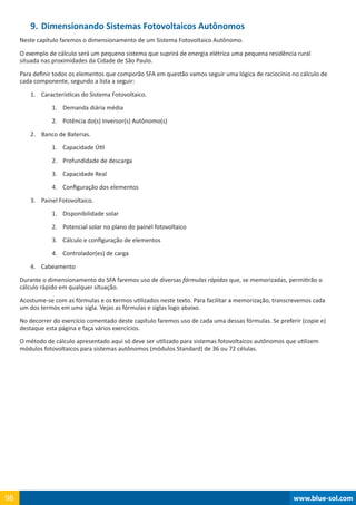 www.blue-sol.com98 www.blue-sol.com98
9.	Dimensionando Sistemas Fotovoltaicos Autônomos
Neste capítulo faremos o dimensionamento de um Sistema Fotovoltaico Autônomo.
O exemplo de cálculo será um pequeno sistema que suprirá de energia elétrica uma pequena residência rural
situada nas proximidades da Cidade de São Paulo.
Para definir todos os elementos que comporão SFA em questão vamos seguir uma lógica de raciocínio no cálculo de
cada componente, segundo a lista a seguir:
1.	 Características do Sistema Fotovoltaico.
1.	 Demanda diária média
2.	 Potência do(s) Inversor(s) Autônomo(s)
2.	 Banco de Baterias.
1.	 Capacidade Útil
2.	 Profundidade de descarga
3.	 Capacidade Real
4.	 Configuração dos elementos
3.	 Painel Fotovoltaico.
1.	 Disponibilidade solar
2.	 Potencial solar no plano do painel fotovoltaico
3.	 Cálculo e configuração de elementos
4.	 Controlador(es) de carga
4.	 Cabeamento
Durante o dimensionamento do SFA faremos uso de diversas fórmulas rápidas que, se memorizadas, permitirão o
cálculo rápido em qualquer situação.
Acostume-se com as fórmulas e os termos utilizados neste texto. Para facilitar a memorização, transcrevemos cada
um dos termos em uma sigla. Vejas as fórmulas e siglas logo abaixo.
No decorrer do exercício comentado deste capítulo faremos uso de cada uma dessas fórmulas. Se preferir (copie e)
destaque esta página e faça vários exercícios.
O método de cálculo apresentado aqui só deve ser utilizado para sistemas fotovoltaicos autônomos que utilizem
módulos fotovoltaicos para sistemas autônomos (módulos Standard) de 36 ou 72 células.
 
