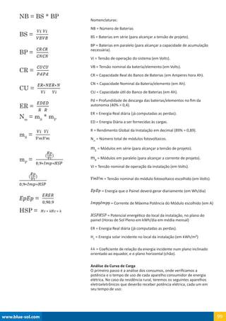 www.blue-sol.com 99
Nomenclaturas:
NB = Número de Baterias
BS = Baterias em série (para alcançar a tensão de projeto).
BP = Baterias em paralelo (para alcançar a capacidade de acumulação
necessária).
Vi = Tensão de operação do sistema (em Volts).
VB = Tensão nominal da bateria/elemento (em Volts).
CR = Capacidade Real do Banco de Baterias (em Amperes hora Ah).
CN = Capacidade Nominal da Bateria/elemento (em Ah).
CU = Capacidade útil do Banco de Baterias (em Ah).
Pd = Profundidade de descarga das baterias/elementos no fim da
autonomia (40% = 0,4).
ER = Energia Real diária (já computadas as perdas).
ED = Energia Diária a ser fornecidas às cargas.
R = Rendimento Global da Instalação em decimal (89% = 0,89).
Nm
= Número total de módulos fotovoltaicos.
mS
= Módulos em série (para alcançar a tensão de projeto).
mP
= Módulos em paralelo (para alcançar a corrente de projeto).
Vi = Tensão nominal de operação da instalação (em Volts).
= Tensão nominal do módulo fotovoltaico escolhido (em Volts).
= Energia que o Painel deverá gerar diariamente (em Wh/dia)
= Corrente de Máxima Potência do Módulo escolhido (em A)
= Potencial energético do local da instalação, no plano do
painel (Horas de Sol Pleno em kWh/dia em média mensal)
ER = Energia Real diária (já computadas as perdas).
HC
= Energia solar incidente no local da instalação (em kWh/m²)
= Coeficiente de relação da energia incidente num plano inclinado
orientado ao equador, e o plano horizontal (chão).
Análise da Curva de Carga
O primeiro passo é a análise dos consumos, onde verificamos a
potência e o tempo de uso de cada aparelho consumidor de energia
elétrica. No caso da residência rural, teremos os seguintes aparelhos
eletroeletrônicos que deverão receber potência elétrica, cada um em
seu tempo de uso:
NB = BS * BP
BS =
BP =
CR =
CU =
ER =
Nm
= mS
* mP
mS
=
mP
=
=
HSP =
 