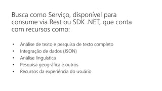 Busca como Serviço, disponível para
consume via Rest ou SDK .NET, que conta
com recursos como:
• Análise de texto e pesquisa de texto completo
• Integração de dados (JSON)
• Análise linguística
• Pesquisa geográfica e outros
• Recursos da experiência do usuário
 