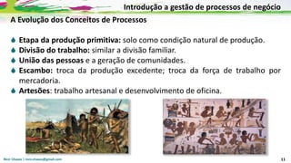 Nicir Chaves | nicir.chaves@gmail.com 11
A Evolução dos Conceitos de Processos
 Etapa da produção primitiva: solo como condição natural de produção.
 Divisão do trabalho: similar a divisão familiar.
 União das pessoas e a geração de comunidades.
 Escambo: troca da produção excedente; troca da força de trabalho por
mercadoria.
 Artesões: trabalho artesanal e desenvolvimento de oficina.
Introdução a gestão de processos de negócio
 
