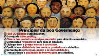 Nicir Chaves | nicir.chaves@gmail.com 22
Princípios da boa Governança
Foco DO cidadão e dos usuários.
Entrega de valor público;
Clareza dos produtos e serviços prestados para cidadãos e usuários.
Organização responsável para com os cidadãos.
Dialogar com e prestar contas à sociedade.
Qualidade e efetividade dos serviços prestados aos cidadãos.
Definição dos processos, papéis e responsabilidades.
Transparência e qualidade de informações aos cidadãos.
 