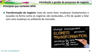 Nicir Chaves | nicir.chaves@gmail.com 26
Princípios que norteiam BPM
 Transformação de negócio: trata de como fazer mudanças fundamentais e
ousadas na forma como os negócios são conduzidos, a fim de ajudar a lidar
com uma mudança no ambiente de mercado.
Introdução a gestão de processos de negócio
 