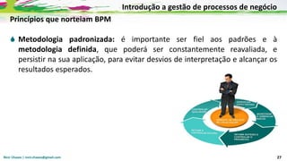 Nicir Chaves | nicir.chaves@gmail.com 27
Princípios que norteiam BPM
 Metodologia padronizada: é importante ser fiel aos padrões e à
metodologia definida, que poderá ser constantemente reavaliada, e
persistir na sua aplicação, para evitar desvios de interpretação e alcançar os
resultados esperados.
Introdução a gestão de processos de negócio
 