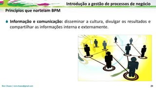 Nicir Chaves | nicir.chaves@gmail.com 29
Princípios que norteiam BPM
 Informação e comunicação: disseminar a cultura, divulgar os resultados e
compartilhar as informações interna e externamente.
Introdução a gestão de processos de negócio
 