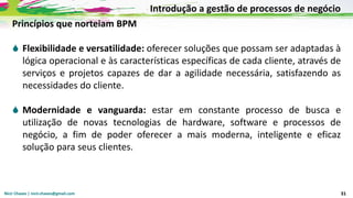 Nicir Chaves | nicir.chaves@gmail.com 31
Princípios que norteiam BPM
 Flexibilidade e versatilidade: oferecer soluções que possam ser adaptadas à
lógica operacional e às características específicas de cada cliente, através de
serviços e projetos capazes de dar a agilidade necessária, satisfazendo as
necessidades do cliente.
 Modernidade e vanguarda: estar em constante processo de busca e
utilização de novas tecnologias de hardware, software e processos de
negócio, a fim de poder oferecer a mais moderna, inteligente e eficaz
solução para seus clientes.
Introdução a gestão de processos de negócio
 