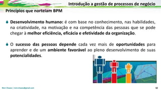 Nicir Chaves | nicir.chaves@gmail.com 32
Princípios que norteiam BPM
 Desenvolvimento humano: é com base no conhecimento, nas habilidades,
na criatividade, na motivação e na competência das pessoas que se pode
chegar à melhor eficiência, eficácia e efetividade da organização.
 O sucesso das pessoas depende cada vez mais de oportunidades para
aprender e de um ambiente favorável ao pleno desenvolvimento de suas
potencialidades.
Introdução a gestão de processos de negócio
 