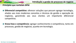Nicir Chaves | nicir.chaves@gmail.com 33
Princípios que norteiam BPM
 Diferencial competitivo: oferecer soluções que possam agregar tecnologia,
aliados aos mais modernos conceitos e técnicas de gestão e operação de
negócios, garantindo aos seus clientes um importante diferencial
competitivo.
 Know-how e competência: agregar conhecimento e competência, tanto em
processos, gestão de negócios, quanto em tecnologia.
Introdução a gestão de processos de negócio
 