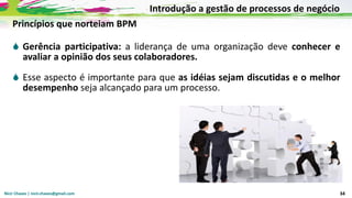 Nicir Chaves | nicir.chaves@gmail.com 34
Princípios que norteiam BPM
 Gerência participativa: a liderança de uma organização deve conhecer e
avaliar a opinião dos seus colaboradores.
 Esse aspecto é importante para que as idéias sejam discutidas e o melhor
desempenho seja alcançado para um processo.
Introdução a gestão de processos de negócio
 