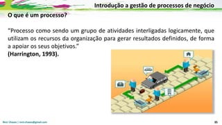 Nicir Chaves | nicir.chaves@gmail.com 35
O que é um processo?
“Processo como sendo um grupo de atividades interligadas logicamente, que
utilizam os recursos da organização para gerar resultados definidos, de forma
a apoiar os seus objetivos.”
(Harrington, 1993).
Introdução a gestão de processos de negócio
 