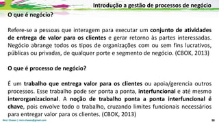 Nicir Chaves | nicir.chaves@gmail.com 38
O que é negócio?
Refere-se a pessoas que interagem para executar um conjunto de atividades
de entrega de valor para os clientes e gerar retorno às partes interessadas.
Negócio abrange todos os tipos de organizações com ou sem fins lucrativos,
públicas ou privadas, de qualquer porte e segmento de negócio. (CBOK, 2013)
O que é processo de negócio?
É um trabalho que entrega valor para os clientes ou apoia/gerencia outros
processos. Esse trabalho pode ser ponta a ponta, interfuncional e até mesmo
interorganizacional. A noção de trabalho ponta a ponta interfuncional é
chave, pois envolve todo o trabalho, cruzando limites funcionais necessários
para entregar valor para os clientes. (CBOK, 2013)
Introdução a gestão de processos de negócio
 