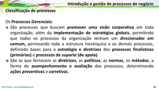 Nicir Chaves | nicir.chaves@gmail.com 42
Classificação de processos
Os Processos Gerenciais:
São processos que buscam promover uma visão corporativa em toda
organização, além da implementação de estratégias globais, permitindo
que todos os processos da organização tenham um direcionador em
comum, permeando toda a estrutura hierárquica e os demais processos,
definindo bases para a estratégia e diretrizes dos processos finalísticos
(primários) e processos de suporte (de apoio).
São os que fornecem as diretrizes, as políticas, as normas, os métodos, a
forma de acompanhamento e avaliação dos processos, determinando
ações preventivas e corretivas.
Introdução a gestão de processos de negócio
 