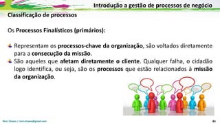 Nicir Chaves | nicir.chaves@gmail.com 43
Classificação de processos
Os Processos Finalísticos (primários):
Representam os processos-chave da organização, são voltados diretamente
para a consecução da missão.
São aqueles que afetam diretamente o cliente. Qualquer falha, o cidadão
logo identifica, ou seja, são os processos que estão relacionados à missão
da organização.
Introdução a gestão de processos de negócio
 