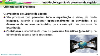 Nicir Chaves | nicir.chaves@gmail.com 44
Classificação de processos
Os Processos de suporte (de apoio):
São processos que permeiam toda a organização e visam, de modo
integrado, garantir e suportar operacionalmente as atividades e as
demandas de recursos necessários, para a execução dos processos da
organização.
Contribuem essencialmente com os processos finalísticos (primários) na
obtenção do sucesso junto aos clientes.
Introdução a gestão de processos de negócio
 