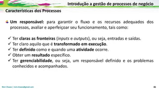 Nicir Chaves | nicir.chaves@gmail.com 46
Características dos Processos
Um responsável: para garantir o fluxo e os recursos adequados dos
processos, avaliar e aperfeiçoar seu funcionamento, tais como:
✓ Ter claras as fronteiras (inputs e outputs), ou seja, entradas e saídas.
✓ Ter claro aquilo que é transformado em execução.
✓ Ter definido como e quando uma atividade ocorre.
✓ Obter um resultado específico.
✓ Ter gerenciabilidade, ou seja, um responsável definido e os problemas
conhecidos e acompanhados.
Introdução a gestão de processos de negócio
 