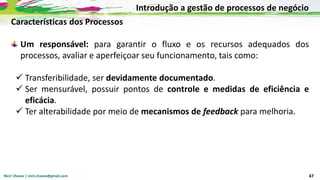 Nicir Chaves | nicir.chaves@gmail.com 47
Características dos Processos
Um responsável: para garantir o fluxo e os recursos adequados dos
processos, avaliar e aperfeiçoar seu funcionamento, tais como:
✓ Transferibilidade, ser devidamente documentado.
✓ Ser mensurável, possuir pontos de controle e medidas de eficiência e
eficácia.
✓ Ter alterabilidade por meio de mecanismos de feedback para melhoria.
Introdução a gestão de processos de negócio
 