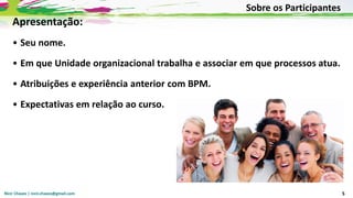 Nicir Chaves | nicir.chaves@gmail.com 5
Apresentação:
• Seu nome.
• Em que Unidade organizacional trabalha e associar em que processos atua.
• Atribuições e experiência anterior com BPM.
• Expectativas em relação ao curso.
Sobre os Participantes
 
