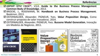 Nicir Chaves | nicir.chaves@gmail.com 6
 ABPMP BPM CBOK™, V3.0. Guide to the Business Process Management
Common Body of Knowledge. 2013.
 BROCKE, J., ROSEMANN, M. Handbook on Business Process Management.
Bookman, 2013.
 OSTERWALDER, Alexander. PIGNEUR, Yves. Value Proposition Design, Como
construir proposta de valor inovadoras. 2014.
 OSTERWALDER, Alexander. PIGNEUR, Yves. Bussene Model Generation, Inovação
em Modelos de Negócios. 2011.
Referências
 