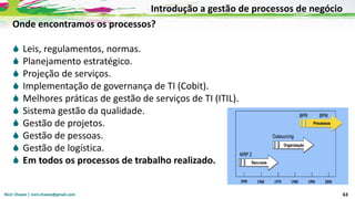 Nicir Chaves | nicir.chaves@gmail.com 63
Onde encontramos os processos?
 Leis, regulamentos, normas.
 Planejamento estratégico.
 Projeção de serviços.
 Implementação de governança de TI (Cobit).
 Melhores práticas de gestão de serviços de TI (ITIL).
 Sistema gestão da qualidade.
 Gestão de projetos.
 Gestão de pessoas.
 Gestão de logística.
 Em todos os processos de trabalho realizado.
Introdução a gestão de processos de negócio
 