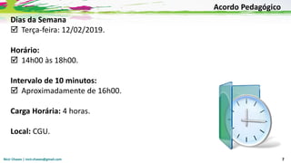 Nicir Chaves | nicir.chaves@gmail.com 7
Dias da Semana
 Terça-feira: 12/02/2019.
Horário:
 14h00 às 18h00.
Intervalo de 10 minutos:
 Aproximadamente de 16h00.
Carga Horária: 4 horas.
Local: CGU.
Acordo Pedagógico
 