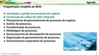 Nicir Chaves | nicir.chaves@gmail.com 9
Programação completa de BPM:
 Introdução a gestão de processos de negócio.
 Construção da cadeia de valor integrada.
 Planejamento do gerenciamento de processos de negócio.
 Análise de processos.
 Transformação de processos.
 Modelagem de processos.
 Gerenciamento de desempenho de processos.
 Organização do gerenciamento de processos.
 Gerenciamento corporativo de processos.
Agenda
 