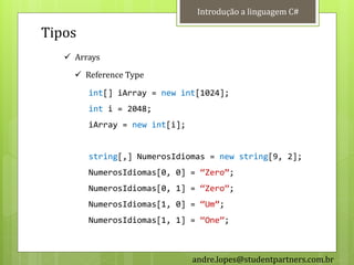 Introdução a linguagem C#

Tipos
    Arrays
      Reference Type

        int[] iArray = new int[1024];
        int i = 2048;
        iArray = new int[i];


        string[,] NumerosIdiomas = new string[9, 2];
        NumerosIdiomas[0, 0] = ‚Zero‛;
        NumerosIdiomas[0, 1] = ‚Zero‛;
        NumerosIdiomas[1, 0] = ‚Um‛;
        NumerosIdiomas[1, 1] = ‚One‛;



                               andre.lopes@studentpartners.com.br
 