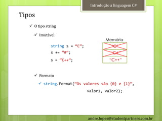 Introdução a linguagem C#

Tipos
    O tipo string

      Imutável
                                          Memória
               string s = ‚C‛;               “C”
               s += ‚#‛;                    “C#”
               s = ‚C++‛;                   “C++”


      Formato
         string.Format(‚Os valores são {0} e {1}‛,
                                 valor1, valor2);




                                 andre.lopes@studentpartners.com.br
 