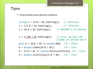 Introdução a linguagem C#

Tipos
    O tipo double para cálculos científicos


     string s = (1.0 / 0).ToString();           // +Infinito
     s = (-1.0 / 0).ToString();                 // -Infinito
     s = (0.0 / 0).ToString();             // NaN(Não é um número)


     s = (1.0M / 0).ToString();            // Erro, decimal não
                                           //pode ser divido por 0
     bool b = (0.0 / 0) == double.NaN;           //b = false
     b = double.IsNan((0.0 / 0));                //b = true
     b = (1.0 / 0) == double.PositiveInfinity //b = false
     b = double.IsInfinity((1.0 / 0))            //b = true




                                     andre.lopes@studentpartners.com.br
 