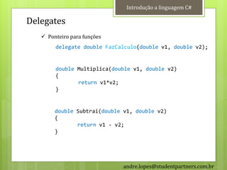 Introdução a linguagem C#

Delegates
    Ponteiro para funções
        delegate double FazCalculo(double v1, double v2);


        double Multiplica(double v1, double v2)
        {
               return v1*v2;
        }


        double Subtrai(double v1, double v2)
        {
               return v1 - v2;
        }




                              andre.lopes@studentpartners.com.br
 