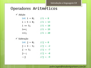 Introdução a linguagem C#

Operadores Aritméticos
   Adição
       int i = 0;   //i = 0
       i = 5 + 8;   //i = 13
       i += 5;      //i = 18
       i++;         //i = 19
       ++i;         //i = 20

   Subtração
       int j = 0;   //j = 0
       j = 3 - 5;   //j = -2
       j -= 5;      //j = -7
       j--;         //j = -8
       --j          //j = -9



                              andre.lopes@studentpartners.com.br
 