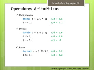 Introdução a linguagem C#

Operadores Aritméticos
   Multiplicação
       double d = 2.6 * 1;   //d = 2.6
       d *= 2;               //d = 5.2

   Divisão
       double d = 1.6 / 1;   //d = 1.6
       d /= 2;               //d = 0.8
       j -= 5;               //j = -7


   Resto
       decimal d = 1.2M % 1; //d = 0.2
       d %= 1;               //d = 0.2




                             andre.lopes@studentpartners.com.br
 