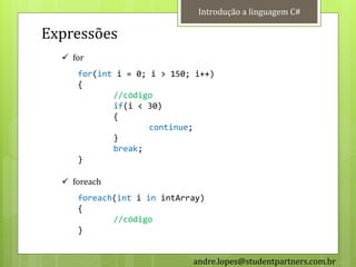 Introdução a linguagem C#

Expressões
   for
     for(int i = 0; i > 150; i++)
     {
            //código
            if(i < 30)
            {
                    continue;
            }
            break;
     }

   foreach
     foreach(int i in intArray)
     {
            //código
     }


                            andre.lopes@studentpartners.com.br
 