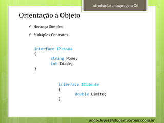 Introdução a linguagem C#

Orientação a Objeto
   Herança Simples

   Multiplos Contratos


     interface IPessoa
     {
            string Nome;
            int Idade;
     }


                  interface ICliente
                  {
                         double Limite;
                  }




                               andre.lopes@studentpartners.com.br
 