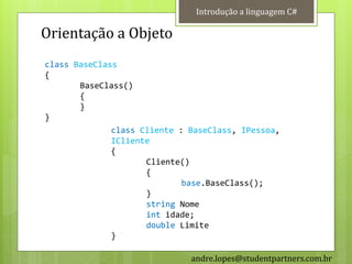 Introdução a linguagem C#

Orientação a Objeto
class BaseClass
{
       BaseClass()
       {
       }
}
              class Cliente : BaseClass, IPessoa,
              ICliente
              {
                     Cliente()
                     {
                             base.BaseClass();
                     }
                     string Nome
                     int idade;
                     double Limite
              }

                              andre.lopes@studentpartners.com.br
 