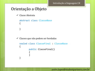 Introdução a linguagem C#

Orientação a Objeto
   Classe Abstrata

    abstract class ClasseBase
    {

    }


   Classes que não podem ser herdadas

    sealed class ClasseFinal : ClasseBase
    {
           public ClasseFinal()
           {
           }
    }



                                 andre.lopes@studentpartners.com.br
 