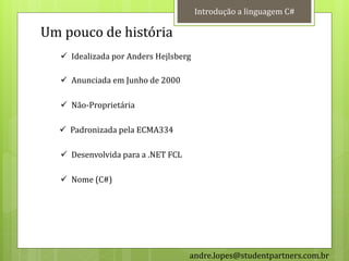 Introdução a linguagem C#

Um pouco de história
    Idealizada por Anders Hejlsberg

    Anunciada em Junho de 2000

    Não-Proprietária

   Padronizada pela ECMA334

    Desenvolvida para a .NET FCL

   Nome (C#)




                                    andre.lopes@studentpartners.com.br
 