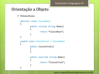 Introdução a linguagem C#

Orientação a Objeto
   Polimorfismo

    abstract class ClasseBase
    {
            public virtual string Nome()
            {
                    return ‚ClasseBase‛;
            }
    }
    sealed class ClasseFinal : ClasseBase
    {
            public ClasseFinal()
            {
            }

            public override string Nome()
            {
                    return ‚ClasseFinal‛;
            }
    }

                               andre.lopes@studentpartners.com.br
 